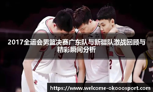 2017全运会男篮决赛广东队与新疆队激战回顾与精彩瞬间分析